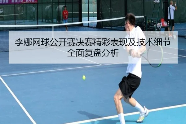 李娜网球公开赛决赛精彩表现及技术细节全面复盘分析